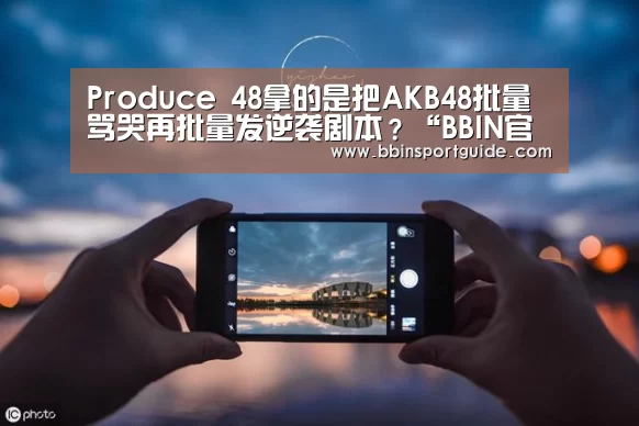 Produce 48拿的是把AKB48批量骂哭再批量发逆袭剧本?“BBIN官网”(图1) BBIN视讯